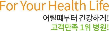 For Your Health Life 어릴때부터 건강하게! 고객만족 1위 병원!