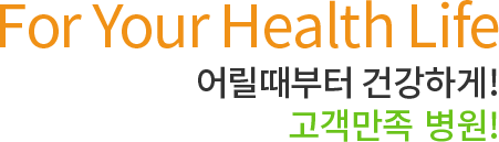 For Your Health Life 어릴때부터 건강하게! 고객만족 1위 병원!